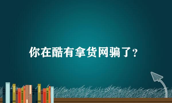 你在酷有拿货网骗了？