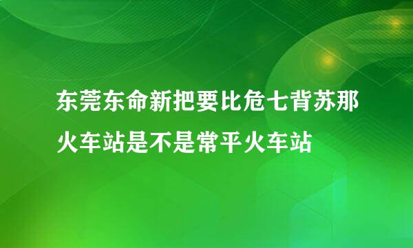 东莞东命新把要比危七背苏那火车站是不是常平火车站