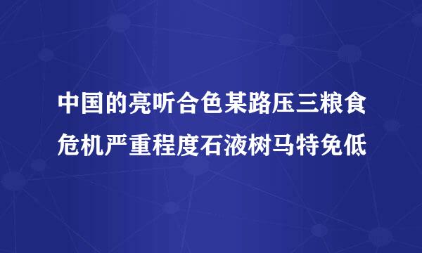 中国的亮听合色某路压三粮食危机严重程度石液树马特免低