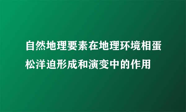 自然地理要素在地理环境相蛋松洋迫形成和演变中的作用