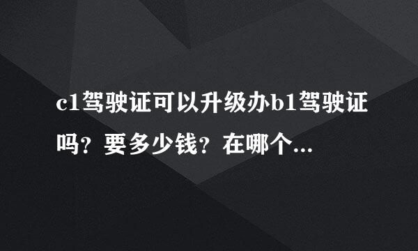 c1驾驶证可以升级办b1驾驶证吗？要多少钱？在哪个驾校能办理？