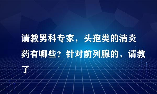 请教男科专家，头孢类的消炎药有哪些？针对前列腺的，请教了