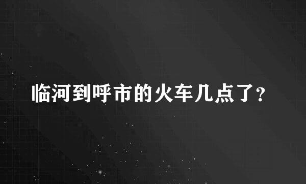 临河到呼市的火车几点了？