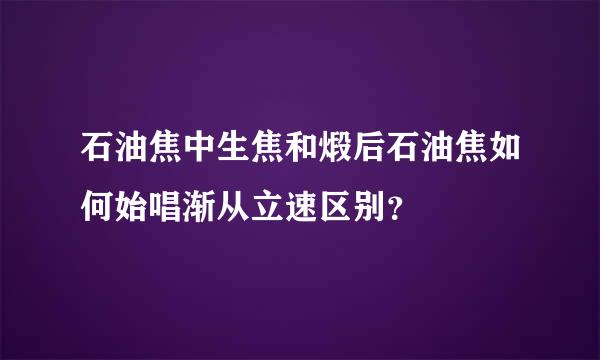 石油焦中生焦和煅后石油焦如何始唱渐从立速区别？