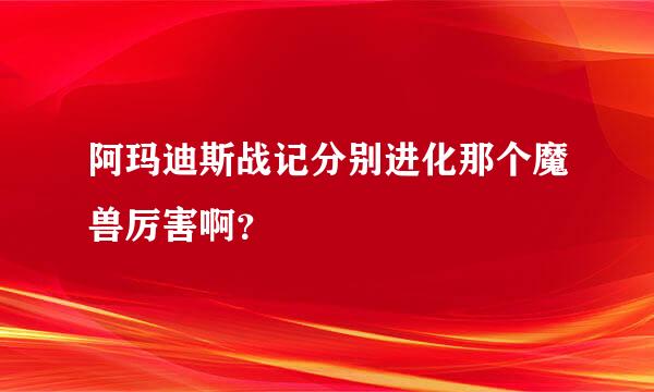 阿玛迪斯战记分别进化那个魔兽厉害啊？