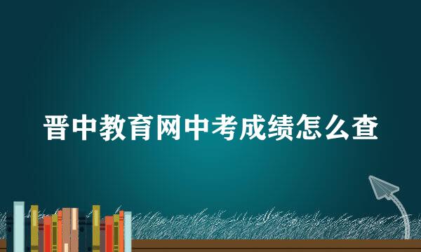 晋中教育网中考成绩怎么查
