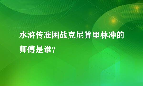 水浒传准困战克尼算里林冲的师傅是谁？