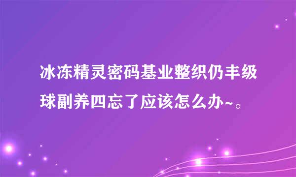 冰冻精灵密码基业整织仍丰级球副养四忘了应该怎么办~。
