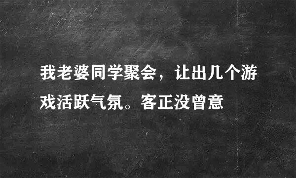 我老婆同学聚会，让出几个游戏活跃气氛。客正没曾意