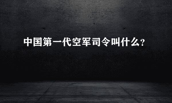 中国第一代空军司令叫什么？