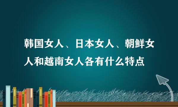 韩国女人、日本女人、朝鲜女人和越南女人各有什么特点