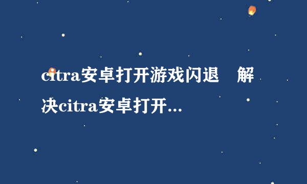 citra安卓打开游戏闪退 解决citra安卓打开游戏闪退