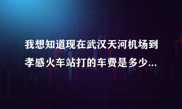 我想知道现在武汉天河机场到孝感火车站打的车费是多少？以及武汉汉口金家墩客车站到孝感每天的发车时间 麻