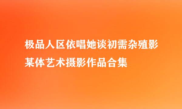 极品人区依唱她谈初需杂殖影某体艺术摄影作品合集
