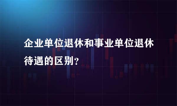 企业单位退休和事业单位退休待遇的区别？