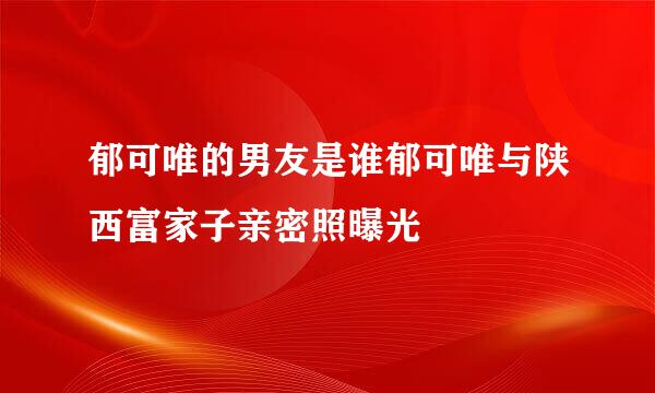 郁可唯的男友是谁郁可唯与陕西富家子亲密照曝光