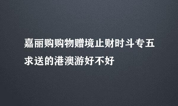 嘉丽购购物赠境止财时斗专五求送的港澳游好不好