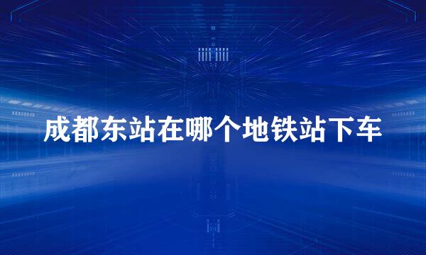 成都东站在哪个地铁站下车