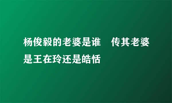 杨俊毅的老婆是谁 传其老婆是王在玲还是皓恬