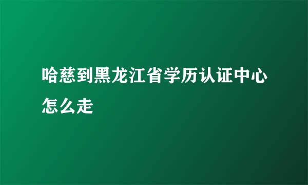 哈慈到黑龙江省学历认证中心怎么走