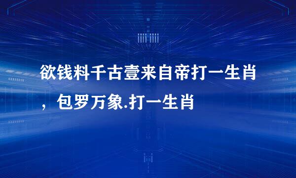 欲钱料千古壹来自帝打一生肖，包罗万象.打一生肖