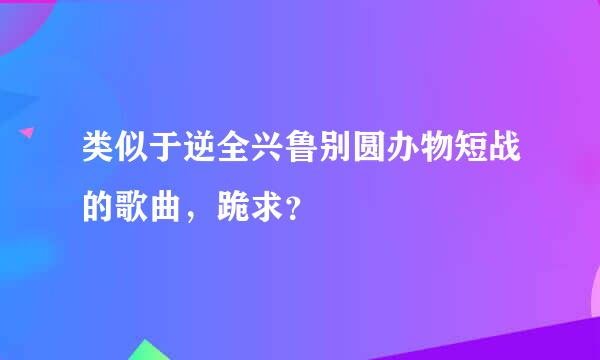 类似于逆全兴鲁别圆办物短战的歌曲，跪求？