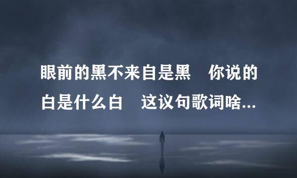 眼前的黑不来自是黑 你说的白是什么白 这议句歌词啥意思啊 费解