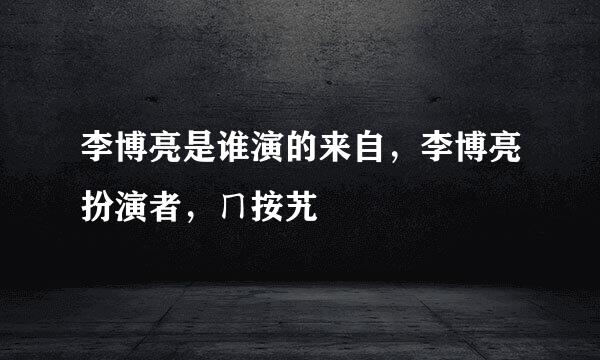 李博亮是谁演的来自，李博亮扮演者，ㄇ按艽