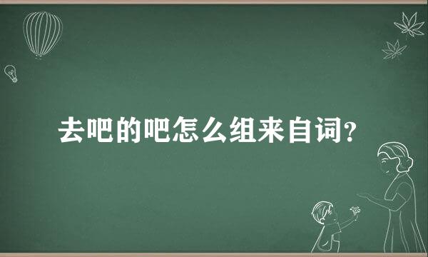 去吧的吧怎么组来自词？