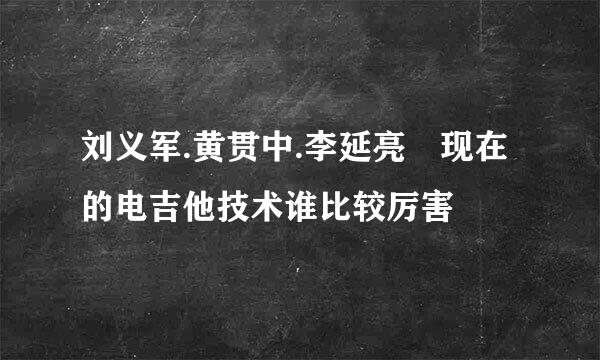 刘义军.黄贯中.李延亮 现在的电吉他技术谁比较厉害