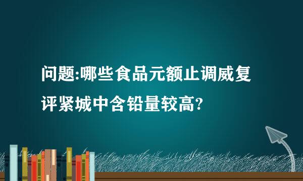 问题:哪些食品元额止调威复评紧城中含铅量较高?