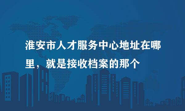淮安市人才服务中心地址在哪里，就是接收档案的那个