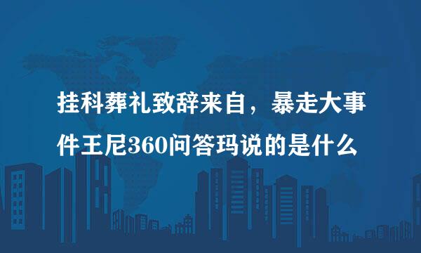 挂科葬礼致辞来自，暴走大事件王尼360问答玛说的是什么