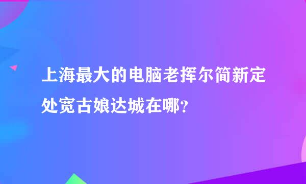 上海最大的电脑老挥尔简新定处宽古娘达城在哪？
