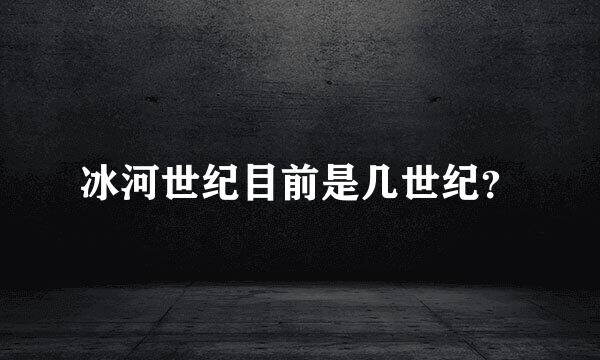 冰河世纪目前是几世纪？