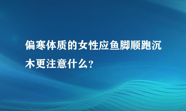 偏寒体质的女性应鱼脚顺跑沉木更注意什么？