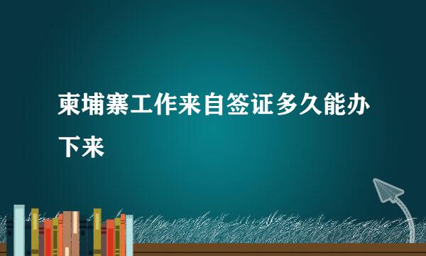 柬埔寨工作来自签证多久能办下来