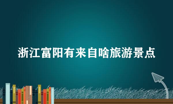 浙江富阳有来自啥旅游景点