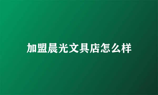 加盟晨光文具店怎么样