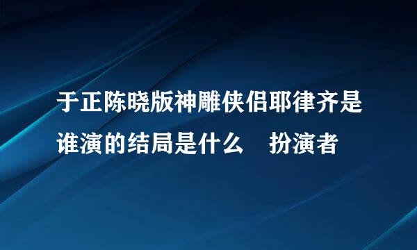 于正陈晓版神雕侠侣耶律齐是谁演的结局是什么 扮演者