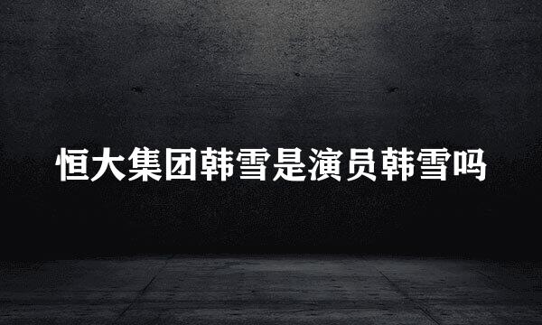 恒大集团韩雪是演员韩雪吗