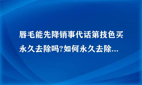 唇毛能先降销事代话第技色买永久去除吗?如何永久去除唇毛， 让我很自卑，用什么方法去除唇毛啊?