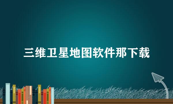 三维卫星地图软件那下载