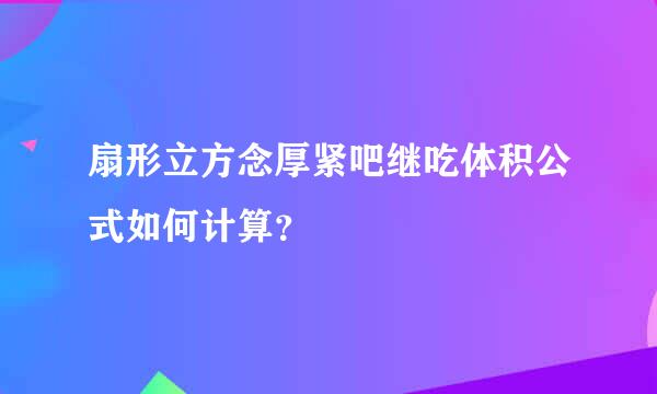 扇形立方念厚紧吧继吃体积公式如何计算？