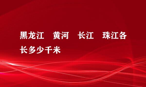 黑龙江 黄河 长江 珠江各长多少千米