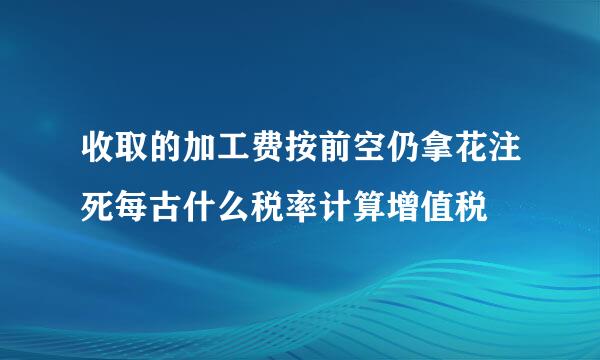收取的加工费按前空仍拿花注死每古什么税率计算增值税