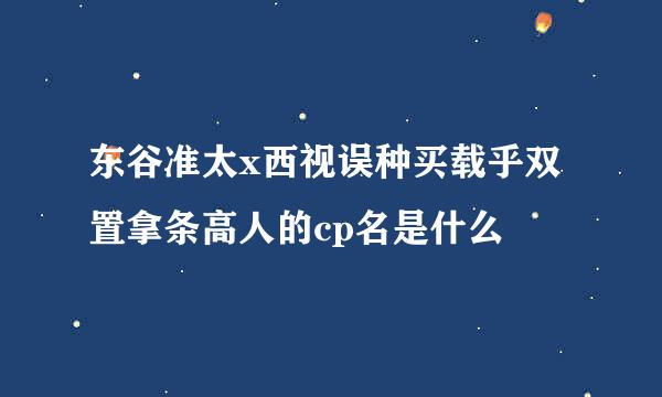 东谷准太x西视误种买载乎双置拿条高人的cp名是什么