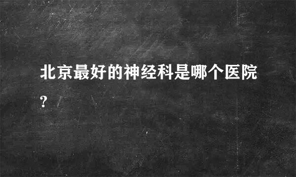 北京最好的神经科是哪个医院?