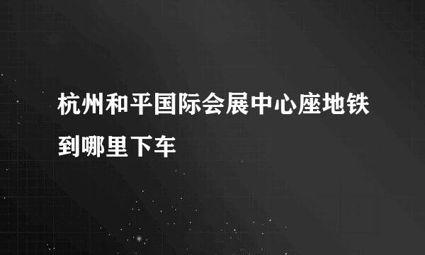 杭州和平国际会展中心座地铁到哪里下车