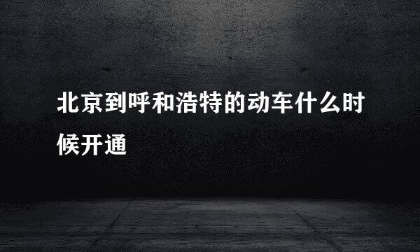 北京到呼和浩特的动车什么时候开通